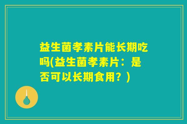 益生菌孝素片能长期吃吗(益生菌孝素片：是否可以长期食用？)