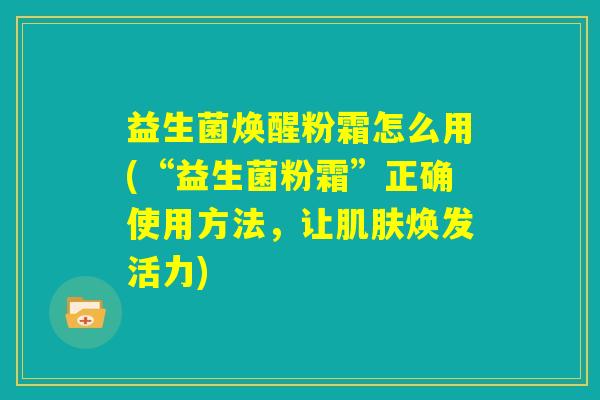 益生菌焕醒粉霜怎么用(“益生菌粉霜”正确使用方法，让肌肤焕发活力)