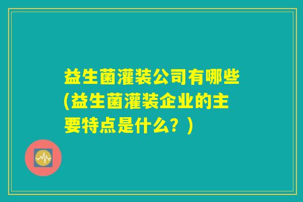 益生菌灌装公司有哪些(益生菌灌装企业的主要特点是什么？)