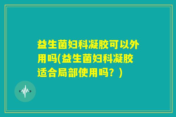 益生菌妇科凝胶可以外用吗(益生菌妇科凝胶适合局部使用吗？)
