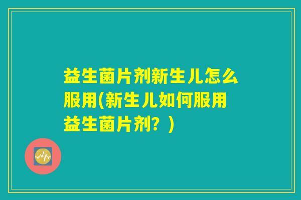 益生菌片剂新生儿怎么服用(新生儿如何服用益生菌片剂？)