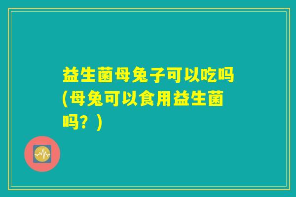 益生菌母兔子可以吃吗(母兔可以食用益生菌吗？)