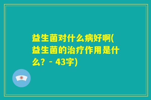益生菌对什么病好啊(益生菌的治疗作用是什么？- 43字)