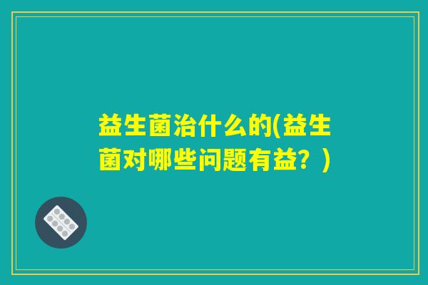 益生菌治什么的(益生菌对哪些问题有益？)