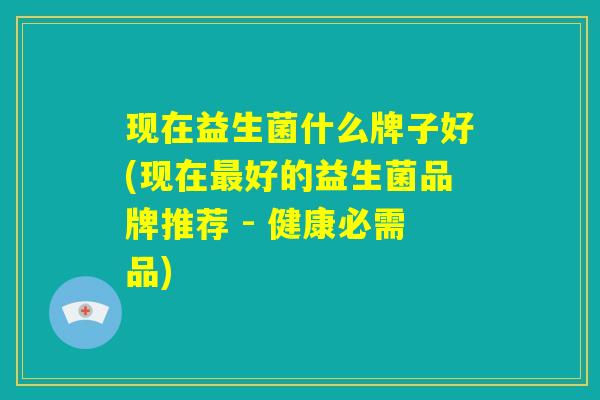 现在益生菌什么牌子好(现在最好的益生菌品牌推荐 - 健康必需品)