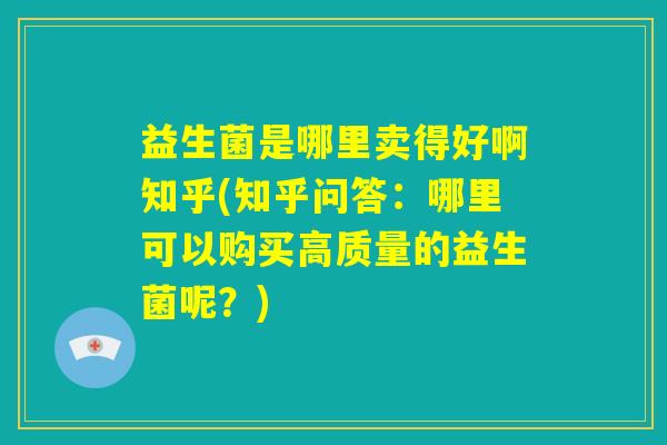 益生菌是哪里卖得好啊知乎(知乎问答：哪里可以购买高质量的益生菌呢？)