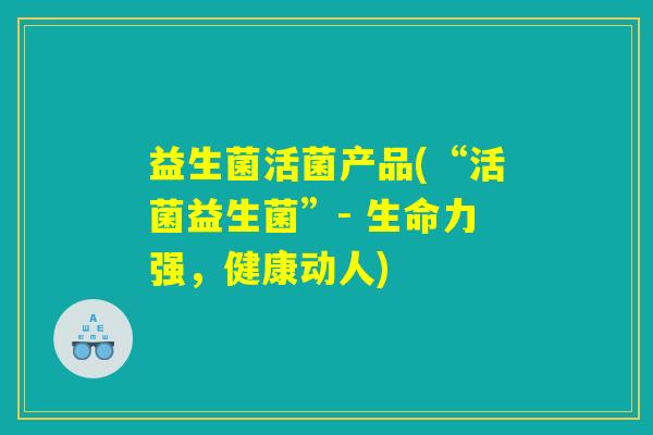益生菌活菌产品(“活菌益生菌”- 生命力强，健康动人)