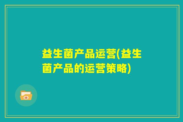 益生菌产品运营(益生菌产品的运营策略)