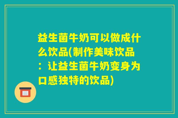 益生菌牛奶可以做成什么饮品(制作美味饮品：让益生菌牛奶变身为口感独特的饮品)