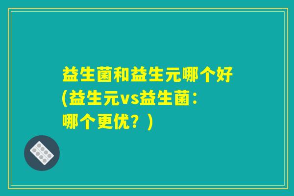 益生菌和益生元哪个好(益生元vs益生菌：哪个更优？)