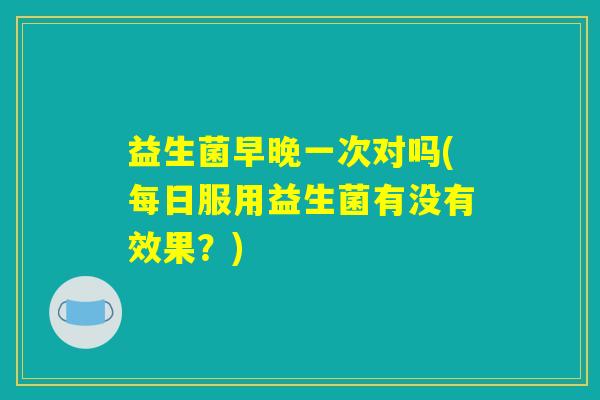 益生菌早晚一次对吗(每日服用益生菌有没有效果？)