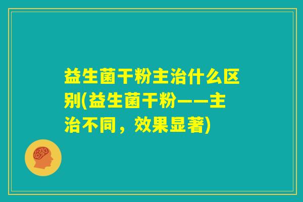 益生菌干粉主治什么区别(益生菌干粉——主治不同，效果显著)