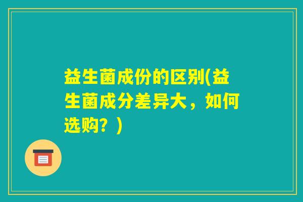 益生菌成份的区别(益生菌成分差异大,如何选购?) 益生菌成份的区别(益生菌成分差异大,如何选购?)