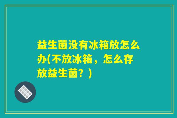 益生菌没有冰箱放怎么办(不放冰箱,怎么存放益生菌?) 益生菌没有冰箱放怎么办(不放冰箱,怎么存放益生菌?)