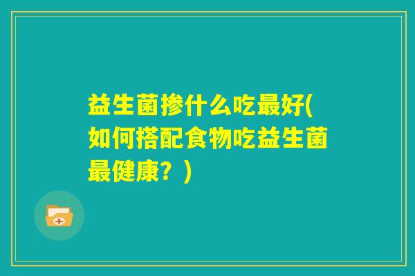 益生菌掺什么吃最好(如何搭配食物吃益生菌最健康？)