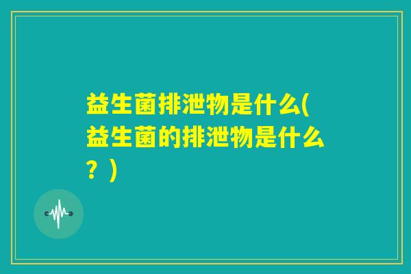益生菌排泄物是什么(益生菌的排泄物是什么?) 益生菌排泄物是什么(益生菌的排泄物是什么?)