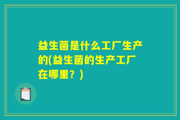 益生菌是什么工厂生产的(益生菌的生产工厂在哪里?) 益生菌是什么工厂生产的(益生菌的生产工厂在哪里?)