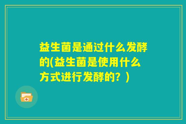 益生菌是通过什么发酵的(益生菌是使用什么方式进行发酵的？)