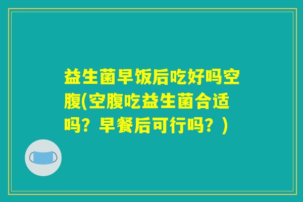 益生菌早饭后吃好吗空腹(空腹吃益生菌合适吗？早餐后可行吗？)