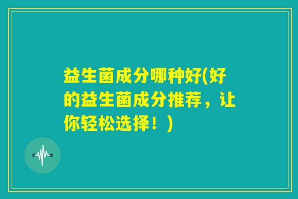 益生菌成分哪种好(好的益生菌成分推荐,让你轻松选择!) 益生菌成分哪种好(好的益生菌成分推荐,让你轻松选择!)