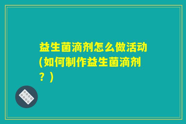 益生菌滴剂怎么做活动(如何制作益生菌滴剂？)