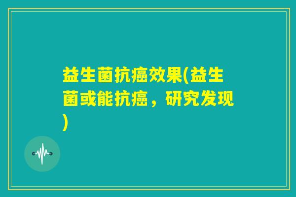 益生菌抗癌效果(益生菌或能抗癌,研究发现) 益生菌抗癌效果(益生菌或能抗癌,研究发现)