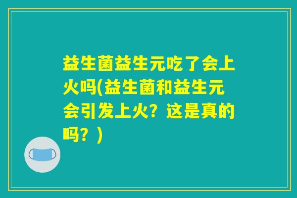 益生菌益生元吃了会上火吗(益生菌和益生元会引发上火？这是真的吗？)