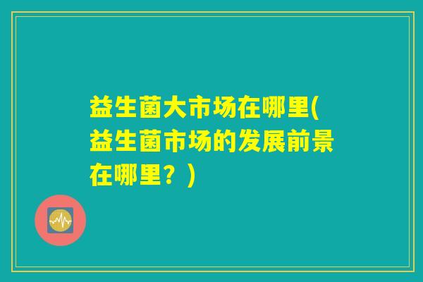 益生菌大市场在哪里(益生菌市场的发展前景在哪里？)