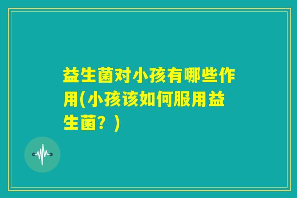 益生菌对小孩有哪些作用(小孩该如何服用益生菌？)