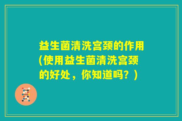 益生菌清洗宫颈的作用(使用益生菌清洗宫颈的好处，你知道吗？)