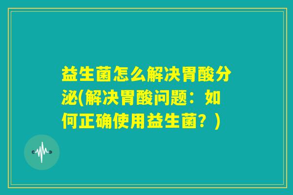 益生菌怎么解决胃酸分泌(解决胃酸问题：如何正确使用益生菌？)