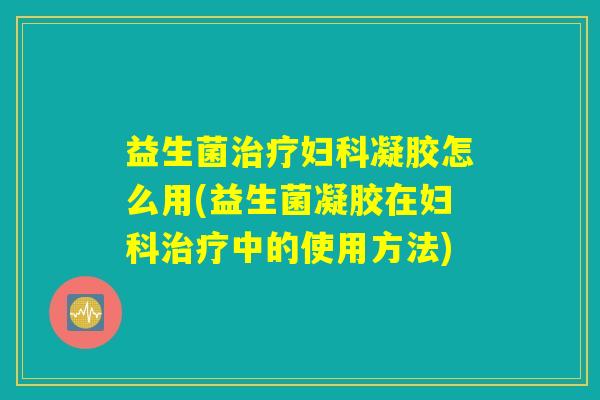 益生菌治疗妇科凝胶怎么用(益生菌凝胶在妇科治疗中的使用方法)