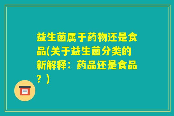 益生菌属于药物还是食品(关于益生菌分类的新解释：药品还是食品？)