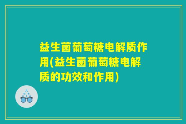 益生菌葡萄糖电解质作用(益生菌葡萄糖电解质的功效和作用)
