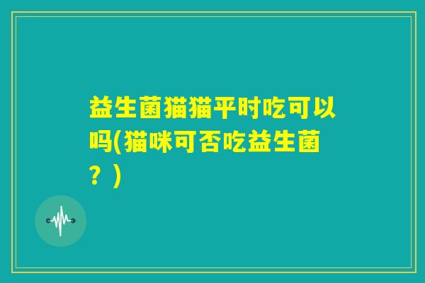 益生菌猫猫平时吃可以吗(猫咪可否吃益生菌？)
