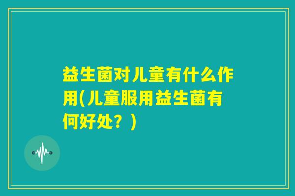 益生菌对儿童有什么作用(儿童服用益生菌有何好处？)