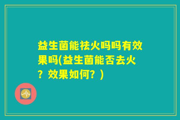 益生菌能祛火吗吗有效果吗(益生菌能否去火？效果如何？)