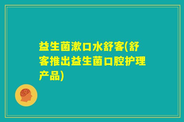 益生菌漱口水舒客(舒客推出益生菌口腔护理产品)