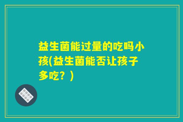 益生菌能过量的吃吗小孩(益生菌能否让孩子多吃?) 益生菌能过量的吃吗小孩(益生菌能否让孩子多吃?)