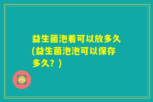 益生菌泡着可以放多久(益生菌泡泡可以保存多久?) 益生菌泡着可以放多久(益生菌泡泡可以保存多久?)