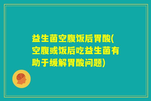 益生菌空腹饭后胃酸(空腹或饭后吃益生菌有助于缓解胃酸问题)