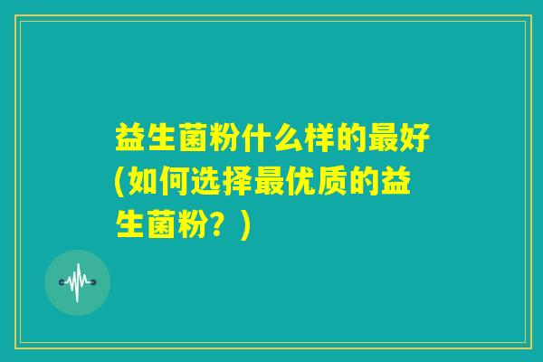 益生菌粉什么样的最好(如何选择最优质的益生菌粉?) 益生菌粉什么样的最好(如何选择最优质的益生菌粉?)