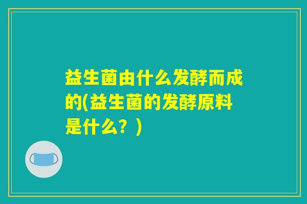 益生菌由什么发酵而成的(益生菌的发酵原料是什么?) 益生菌由什么发酵而成的(益生菌的发酵原料是什么?)
