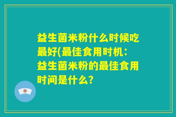 益生菌米粉什么时候吃最好(最佳食用时机：益生菌米粉的最佳食用时间是什么？