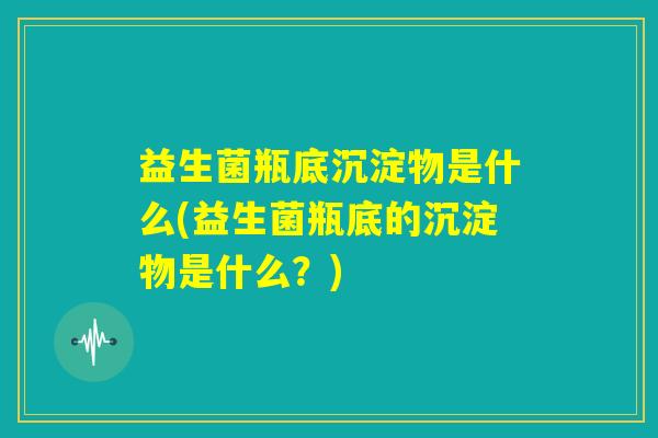 益生菌瓶底沉淀物是什么(益生菌瓶底的沉淀物是什么？)