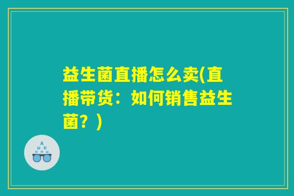 益生菌直播怎么卖(直播带货：如何销售益生菌？)