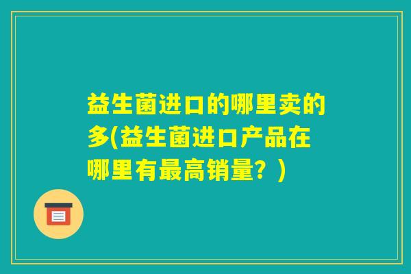 益生菌进口的哪里卖的多(益生菌进口产品在哪里有最高销量?) 益生菌进口的哪里卖的多(益生菌进口产品在哪里有最高销量?)