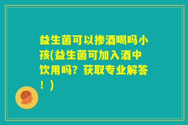益生菌可以掺酒喝吗小孩(益生菌可加入酒中饮用吗?获取专业解答!) 益生菌可以掺酒喝吗小孩(益生菌可加入酒中饮用吗?获取专业解答!)