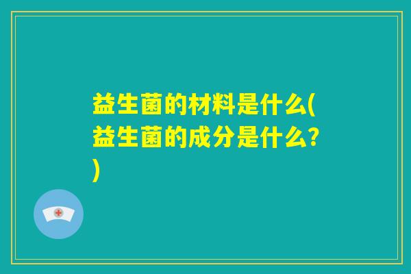 益生菌的材料是什么(益生菌的成分是什么?) 益生菌的材料是什么(益生菌的成分是什么?)