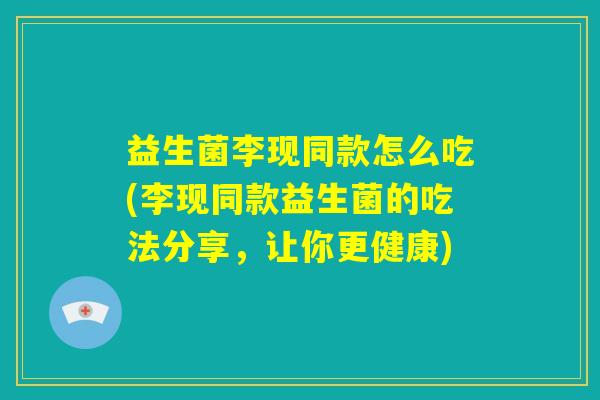益生菌李现同款怎么吃(李现同款益生菌的吃法分享,让你更健康) 益生菌李现同款怎么吃(李现同款益生菌的吃法分享,让你更健康)